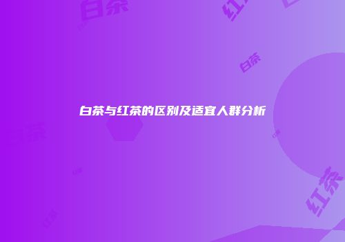白茶与红茶的区别及适宜人群分析
