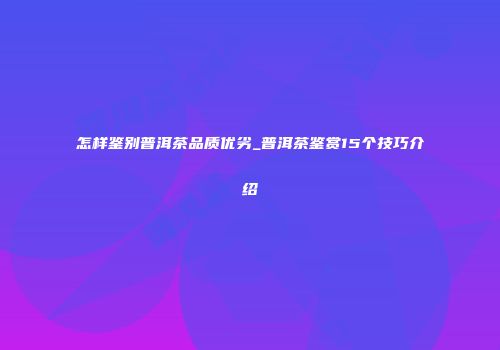 怎样鉴别普洱茶品质优劣_普洱茶鉴赏15个技巧介绍
