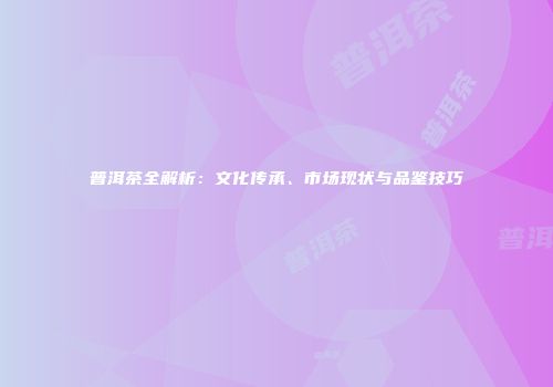 普洱茶全解析：文化传承、市场现状与品鉴技巧