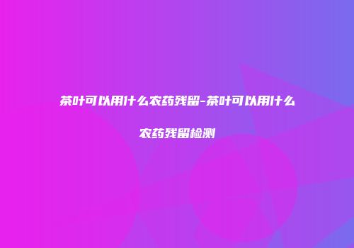 茶叶可以用什么农药残留-茶叶可以用什么农药残留检测