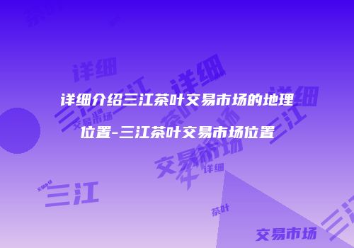 详细介绍三江茶叶交易市场的地理位置-三江茶叶交易市场位置