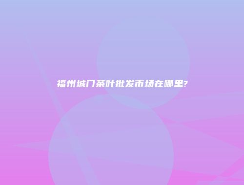 福州城门茶叶批发市场在哪里?