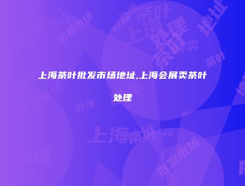 上海茶叶批发市场地址,上海会展卖茶叶处理
