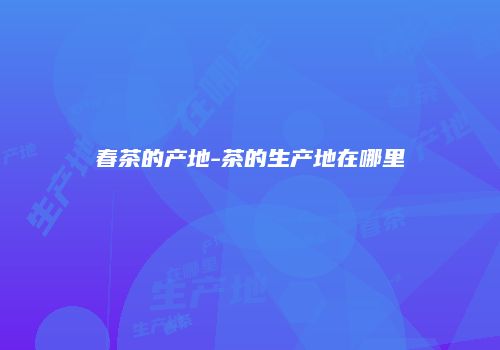 春茶的产地-茶的生产地在哪里