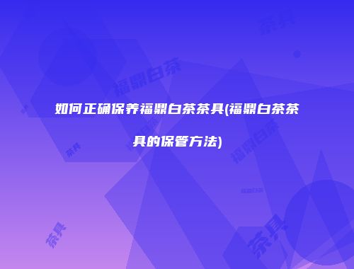 如何正确保养福鼎白茶茶具(福鼎白茶茶具的保管方法)