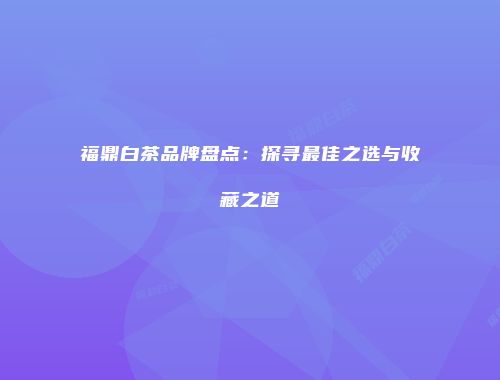 福鼎白茶品牌盘点：探寻最佳之选与收藏之道