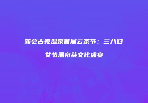 新会古兜温泉首届云茶节：三八妇女节温泉茶文化盛宴