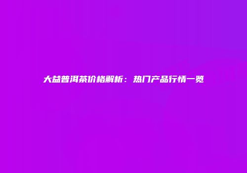 大益普洱茶价格解析：热门产品行情一览