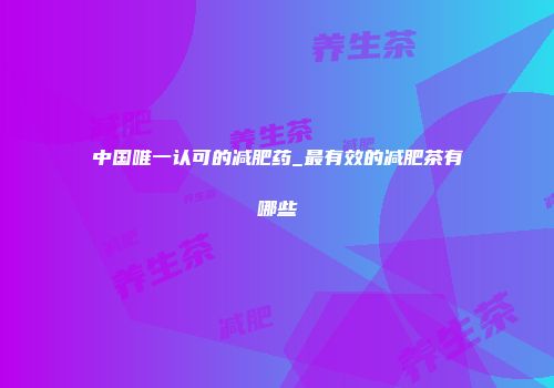 中国唯一认可的减肥药_最有效的减肥茶有哪些