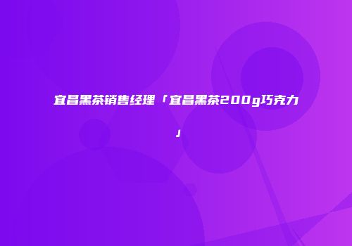宜昌黑茶销售经理「宜昌黑茶200g巧克力」