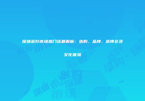 深圳茶叶市场热门话题解析：选购、品牌、茶博会及文化体验