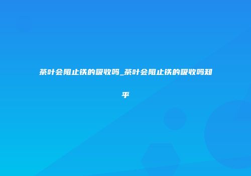 茶叶会阻止铁的吸收吗_茶叶会阻止铁的吸收吗知乎