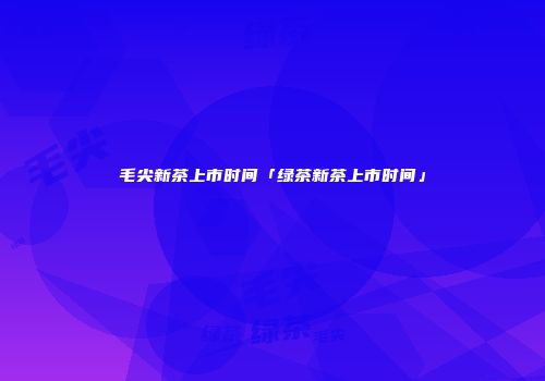 毛尖新茶上市时间「绿茶新茶上市时间」