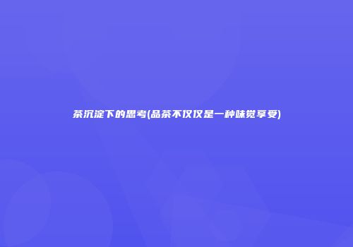 茶沉淀下的思考(品茶不仅仅是一种味觉享受)