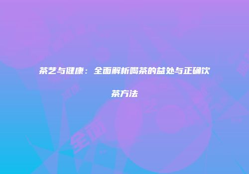茶艺与健康：全面解析喝茶的益处与正确饮茶方法