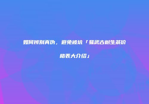 如何辨别真伪，避免被坑「易武古树生茶价格表大介绍」