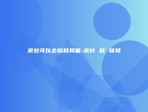 茶包可以去除鞋臭嘛-茶叶 鞋 除臭