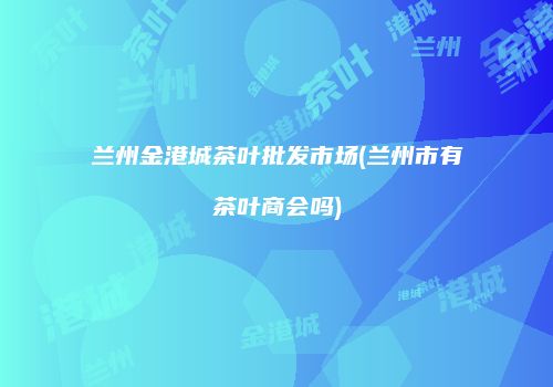 兰州金港城茶叶批发市场(兰州市有茶叶商会吗)