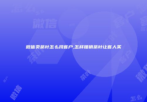 微信卖茶叶怎么找客户,怎样推销茶叶让客人买