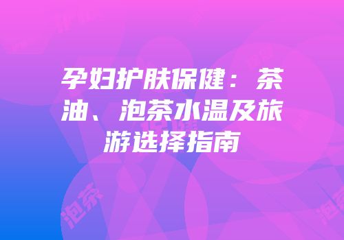 孕妇护肤保健：茶油、泡茶水温及旅游选择指南