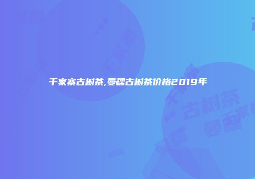 千家寨古树茶,曼糯古树茶价格2019年