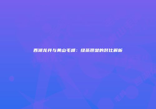 西湖龙井与黄山毛峰：绿茶翘楚的对比解析