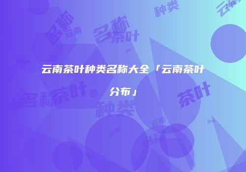 云南茶叶种类名称大全「云南茶叶分布」