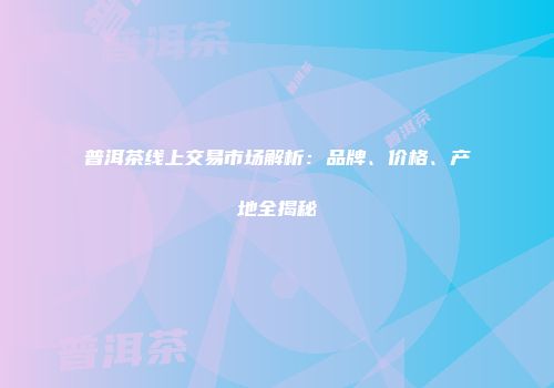 普洱茶线上交易市场解析：品牌、价格、产地全揭秘