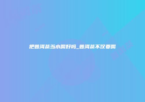 把普洱茶当水喝好吗_普洱茶不仅要喝
