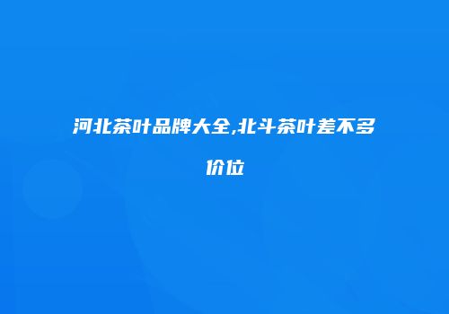 河北茶叶品牌大全,北斗茶叶差不多价位
