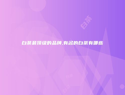 白茶最顶级的品牌,有名的白茶有哪些