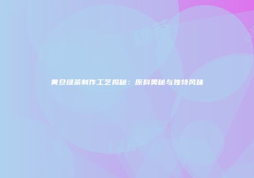 黄旦绿茶制作工艺揭秘：原料奥秘与独特风味