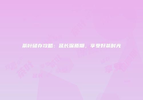 茶叶储存攻略：延长保质期，享受好茶时光