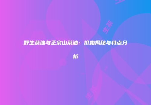 野生茶油与正宗山茶油：价格揭秘与特点分析