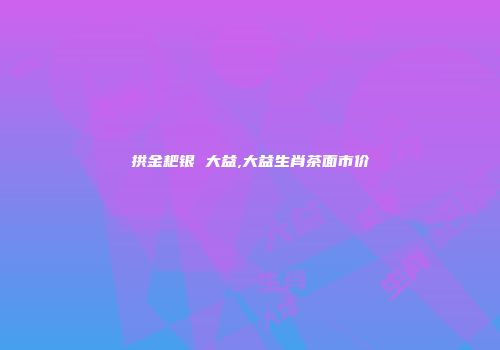 拱金耙银 大益,大益生肖茶面市价