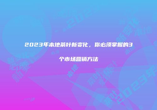 2023年本地茶叶新变化，你必须掌握的3个市场营销方法