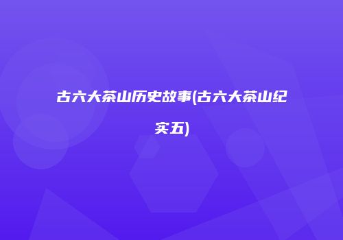 古六大茶山历史故事(古六大茶山纪实五)