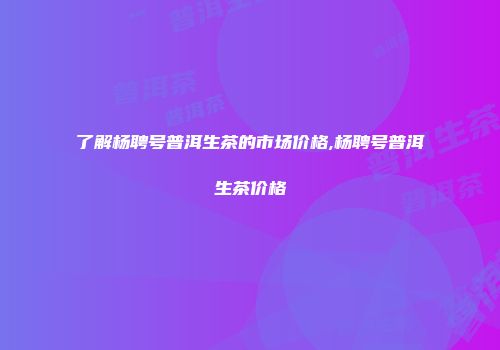 了解杨聘号普洱生茶的市场价格,杨聘号普洱生茶价格