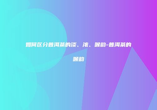 如何区分普洱茶的淡、浓、喉韵-普洱茶的喉韵