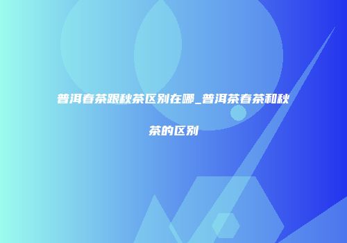 普洱春茶跟秋茶区别在哪_普洱茶春茶和秋茶的区别