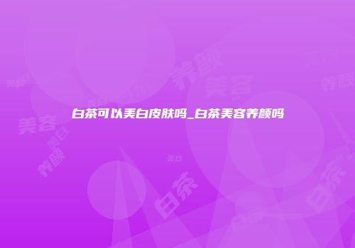 白茶可以美白皮肤吗_白茶美容养颜吗