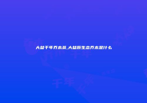 大益千年乔木茶,大益原生态乔木是什么