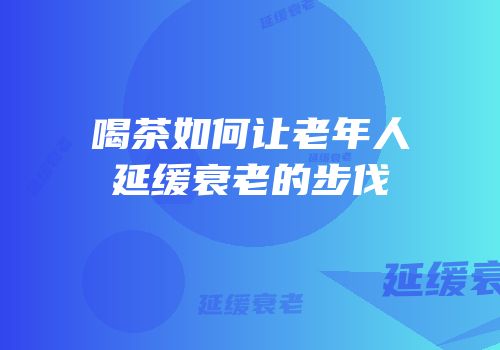 喝茶如何让老年人延缓衰老的步伐