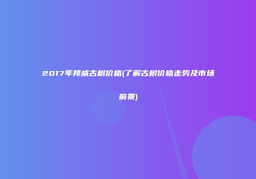 2017年邦威古树价格(了解古树价格走势及市场前景)