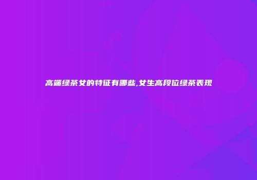 高端绿茶女的特征有哪些,女生高段位绿茶表现