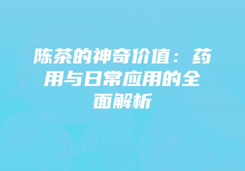 陈茶的神奇价值：药用与日常应用的全面解析
