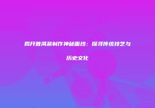揭开普洱茶制作神秘面纱：探寻传统技艺与历史文化