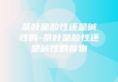 茶叶是酸性还是碱性的-茶叶是酸性还是碱性的食物