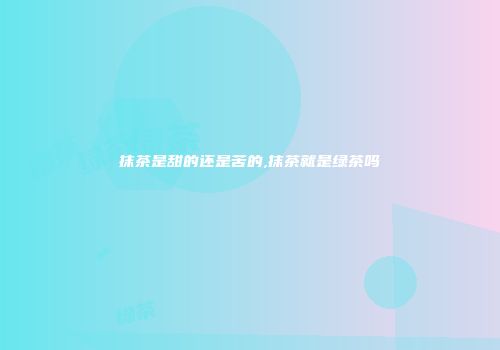 抹茶是甜的还是苦的,抹茶就是绿茶吗