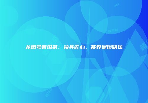 龙园号普洱茶：独具匠心，茶界璀璨明珠